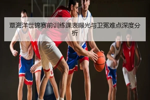 覃海洋世锦赛前训练课表曝光与卫冕难点深度分析